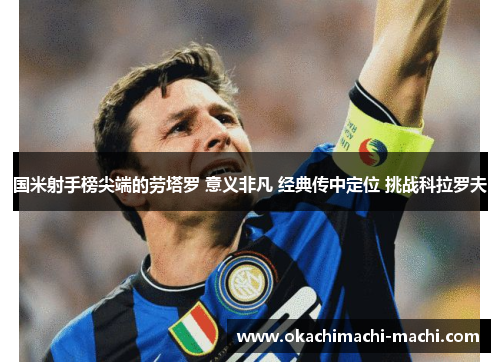 国米射手榜尖端的劳塔罗 意义非凡 经典传中定位 挑战科拉罗夫